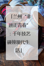 兰州“非遗正青春”：千年技艺碰撞现代生活